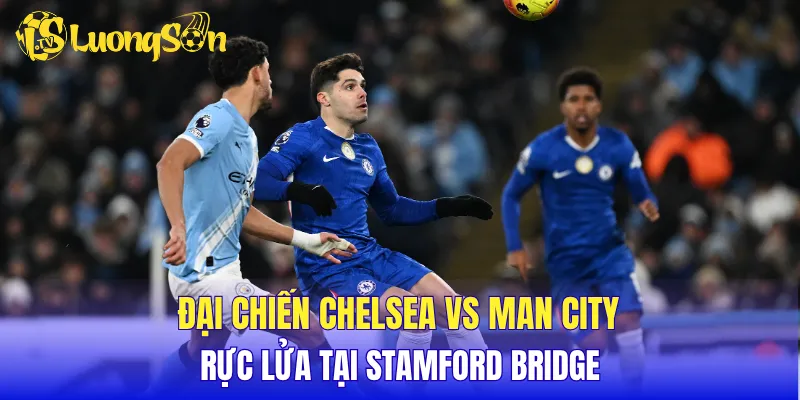 Đại chiến Chelsea vs Man City rực lửa tại Stamford Bridge