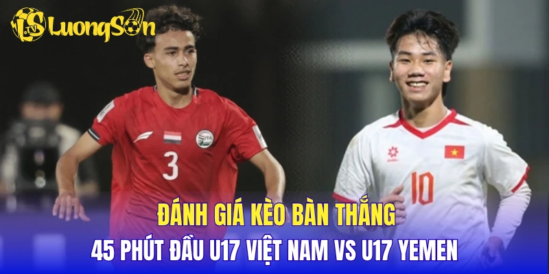 Đánh giá kèo bàn thắng 45 phút đầu U17 Việt Nam vs U17 Yemen