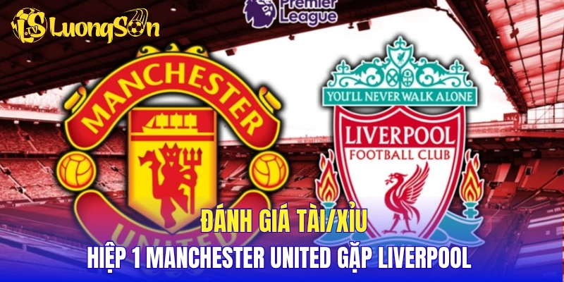 Đánh giá tài/xỉu hiệp 1 Manchester United gặp Liverpool