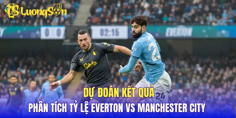 Dự đoán kết quả, phân tích tỷ lệ Everton vs Manchester City