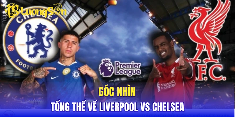 Góc nhìn tổng thể về Liverpool vs Chelsea
