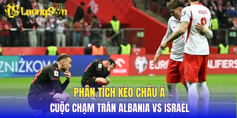 Phân tích kèo châu Á cuộc chạm trán Albania vs Israel